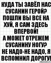 куда ты завёл нас сусанин герой?
пошли вы все на хуй, я сам здесь впервой!
а может отрежем сусанину ногу?
не надо-не надо, я вспомнил дорогу!