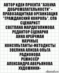 АВТОР ИДЕИ ПРОЕКТА "АЗБУКА ДОБРОЖЕЛАТЕЛЬНОСТИ" -
ПРАВОЗАЩИТНАЯ ОРГАНИЗАЦИЯ "ГРАЖДАНСКИЙ КОНРОЛЬ", СП6
СЦЕНАРИСТ
СВЕТЛАНА МАРДАГОЛИМОВА
РЕДАКТОР СЦЕНАРИЯ
АННА КРЕЙЧМАН
НАУЧНЫЕ КОНСУЛЬТАНТЫ-МЕТОДИСТЫ
ЭВЕЛИНА АЛИЕВА ОЛЬГА РАДИОНОВА
РЕЖИССЁР
АЛЕКСАНДРА АВЕРЬЯНОВА
ХУДОЖНИКИ-