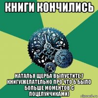 книги кончились наталья щерба выпустите 7 книгу(желательно про что б было больше моментов с поцелуйчиками)