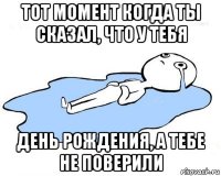 тот момент когда ты сказал, что у тебя день рождения, а тебе не поверили