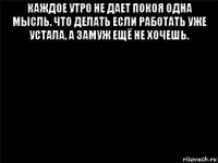 каждое утро не дает покоя одна мысль. что делать если работать уже устала, а замуж ещё не хочешь. 