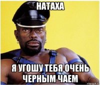 натаха я угошу тебя очень черным чаем