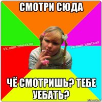 смотри сюда чё смотришь? тебе уебать?