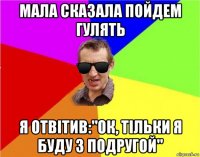 мала сказала пойдем гулять я отвiтив:"ок, тiльки я буду з подругой"