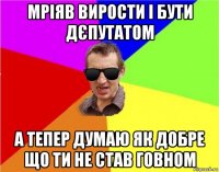 мріяв вирости і бути дєпутатом а тепер думаю як добре що ти не став говном