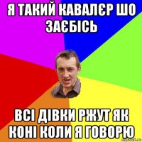 я такий кавалєр шо заєбісь всі дівки ржут як коні коли я говорю