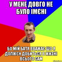 у мене довго не було імєні бо мій батя вважає шо я должєн добиться в жизні всього сам