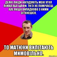 деякі люди нагадують мені угол ліжка або шафи. ти їх не помічаєш, але якщо випадково з ними зіткнешся, то матюки вилітають мимовільно.