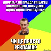 дівчата, а ви правда співаєте і посміхаєтеся, коли даєте одина одній прокладки?.. чи це просто реклама?