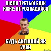 після третьої едік каже: не розпадайся будь актівний як уран