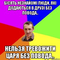 бісять незнайомі люди, які додаються в друзі без повода.. нельзя тревожити царя без повода..