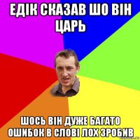 едік сказав шо він царь шось він дуже багато ошибок в слові лох зробив