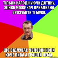 тільки народжуючи дитину, жінка може хоч приблизно зрозуміти ті муки, що відчуває чоловік коли хоче пива а грошей нема