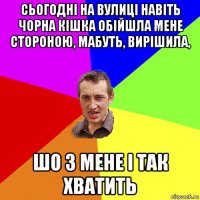 сьогодні на вулиці навіть чорна кішка обійшла мене стороною, мабуть, вирішила, шо з мене і так хватить