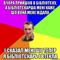 вчора прийшов в бібліотєку, а бібліотєкарша мені каже шо вона мене ждала і сказал мені шо тепер я бібліотєкарь і втекла