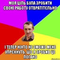 моя ціль була зробити свою работу отвратітєльно і тепер ніхто не зможе мене упрєкнуть, шо я зробив це погано