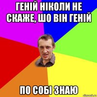 геній ніколи не скаже, шо він геній по собі знаю