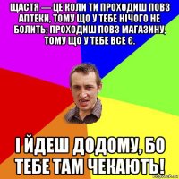 щастя — це коли ти проходиш повз аптеки, тому що у тебе нічого не болить; проходиш повз магазину, тому що у тебе все є. і йдеш додому, бо тебе там чекають!