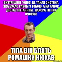 внутрішній голос, це такая скотина яка бухає разом з тобою, а на ранок дістає питанням : нахєра ти пив вчора?! тіпа він блять ромашки нюхав