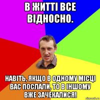 в житті все відносно. навіть, якщо в одному місці вас послали, то в іншому вже зачекалися!