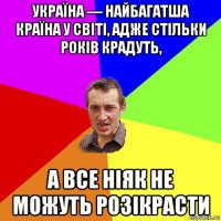 україна — найбагатша країна у світі, адже стільки років крадуть, а все ніяк не можуть розікрасти