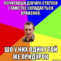 почитавши дівчачі статуси і замєткі, складається враження, шо у них один і той же придурок