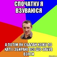 спочатку я взуваюся а потім як єбалан хожу по хаті і збираю все шо забув взяти