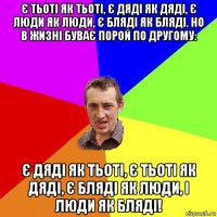 є тьоті як тьоті, є дяді як дяді, є люди як люди, є бляді як бляді. но в жизні буває порой по другому: є дяді як тьоті, є тьоті як дяді, є бляді як люди, і люди як бляді!