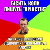 бісить, коли пишуть "прівєтік" так і хочеться відразу відповісти "пукни, блять, в пакєтік"