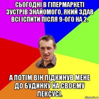 сьогодні в гіпермаркеті зустрів знайомого, який здав всі іспити після 9-ого на 2. а потім він підкинув мене до будинку на своєму лексусі.