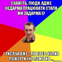 скажіть, люди, адже недарма працювати стали ми задарма !? і тисяча вже - як вітер: купив пожерти і не помітив ...