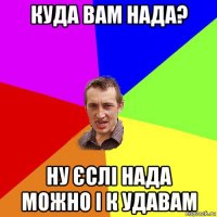 куда вам нада? ну єслі нада можно і к удавам