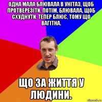 одна мала блювала в унітаз, щоб протверезіти. потім, блювала, щоб схуднути. тепер блює, тому що вагітна. що за життя у людини.