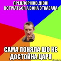 предлоржив дівкі встічаться а вона отказала сама поняла шо не достойна царя