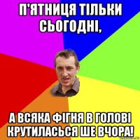 п'ятниця тільки сьогодні, а всяка фігня в голові крутиласься ше вчора!