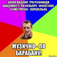 наука виділяє три різновиди байдужості: по кольору - фіолетово, геометрично - паралельно, музично - по барабану!