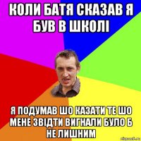 коли батя сказав я був в школі я подумав шо казати те шо мене звідти вигнали було б не лишним