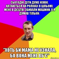 сьогодні діти дуже ніжні. катаються на роліках в шльомі. мене в дєцтві збивали машини, а я думав тільки: "хоть би мама не узнала, бо вона мене вб'є"