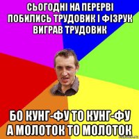 сьогодні на перерві побились трудовик і фізрук виграв трудовик бо кунг-фу то кунг-фу а молоток то молоток