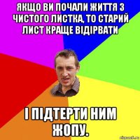 якщо ви почали життя з чистого листка, то старий лист краще відірвати і підтерти ним жопу.