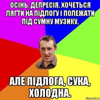 осінь. депресія. хочеться лягти на підлогу і полежати під сумну музику, але підлога, сука, холодна.