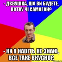 - дєвушка, шо ви будете, вотку чі самогон? - ну я навіть не знаю, все таке вкусноє