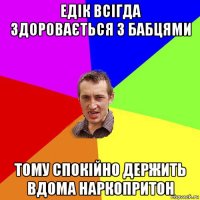 едік всігда здоровається з бабцями тому спокійно держить вдома наркопритон