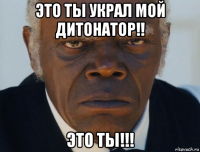 это ты украл мой дитонатор!! это ты!!!