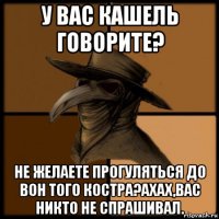 у вас кашель говорите? не желаете прогуляться до вон того костра?ахах,вас никто не спрашивал.