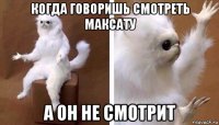 когда говоришь смотреть максату а он не смотрит