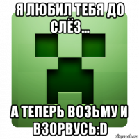 я любил тебя до слёз... а теперь возьму и взорвусь:d