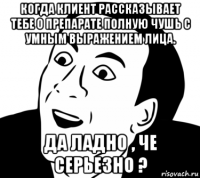 когда клиент рассказывает тебе о препарате полную чушь с умным выражением лица. да ладно , че серьезно ?