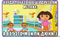 когда показываешь друзьям мелких: а вот это, мои пи*дюки :)