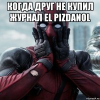 когда друг не купил журнал el pizdanol 